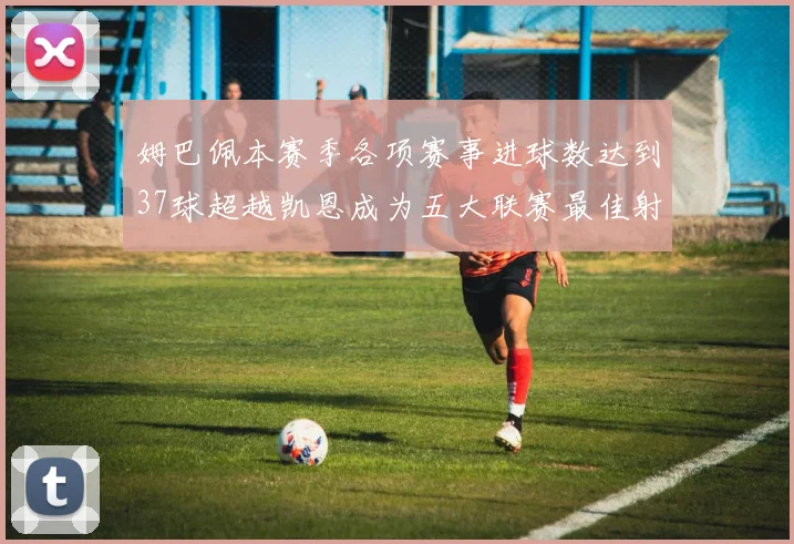 姆巴佩本赛季各项赛事进球数达到37球超越凯恩成为五大联赛最佳射手
