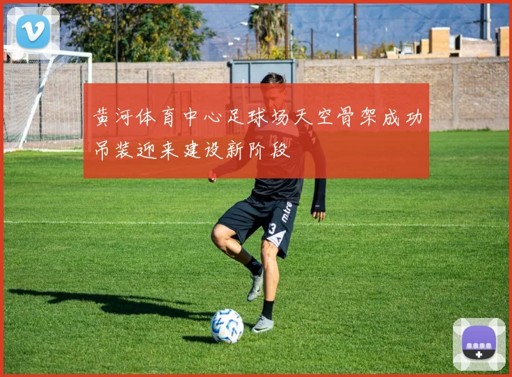 黄河体育中心足球场天空骨架成功吊装迎来建设新阶段