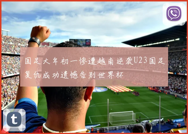 国足大年初一惨遭越南逆袭U23国足复仇成功遗憾告别世界杯