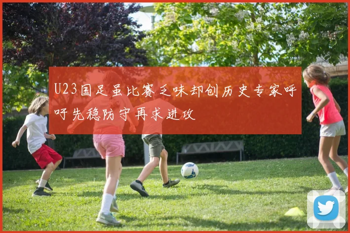 U23国足虽比赛乏味却创历史专家呼吁先稳防守再求进攻