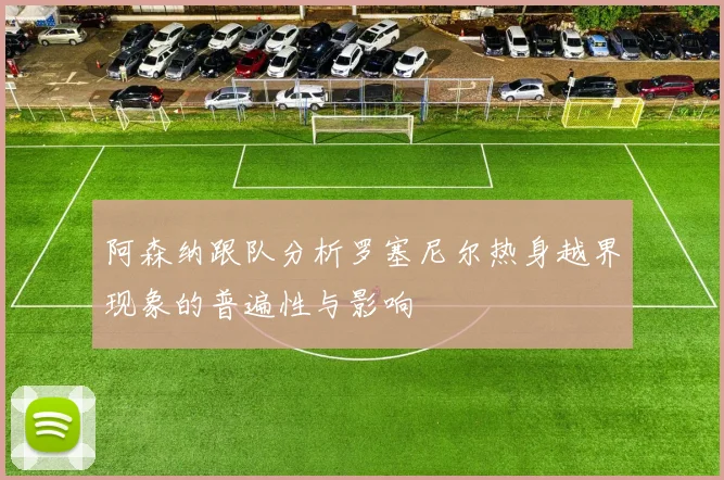 阿森纳跟队分析罗塞尼尔热身越界现象的普遍性与影响