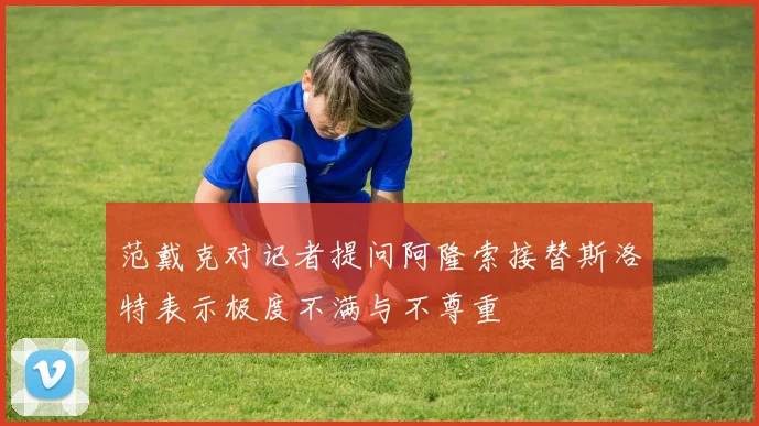 范戴克对记者提问阿隆索接替斯洛特表示极度不满与不尊重