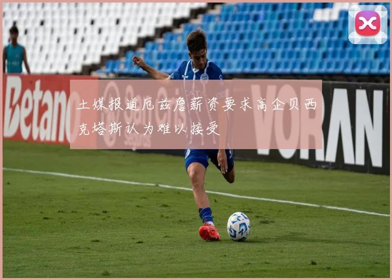 土媒报道厄兹詹薪资要求高企贝西克塔斯认为难以接受
